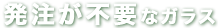 発注不要なガラス
